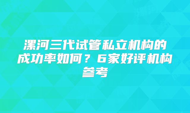 漯河三代试管私立机构的成功率如何？6家好评机构参考
