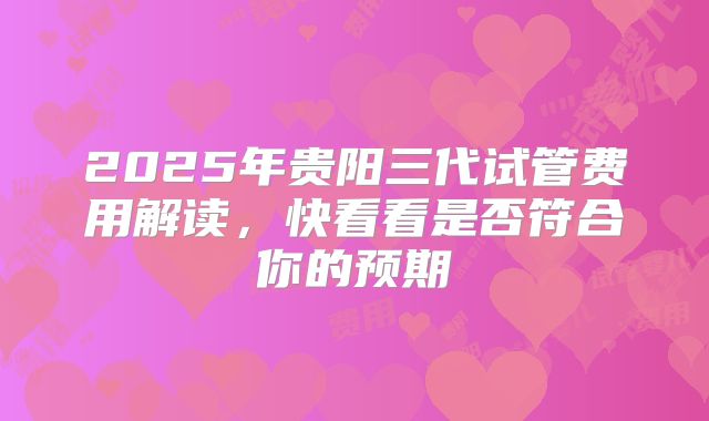 2025年贵阳三代试管费用解读，快看看是否符合你的预期