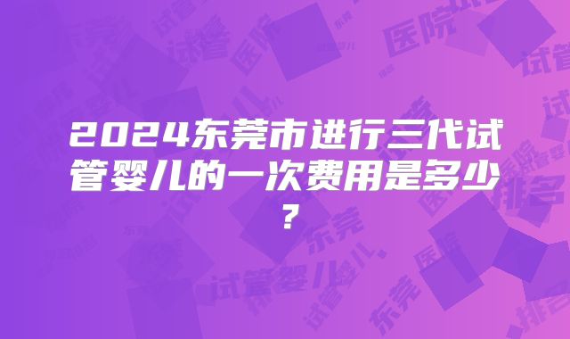 2024东莞市进行三代试管婴儿的一次费用是多少？