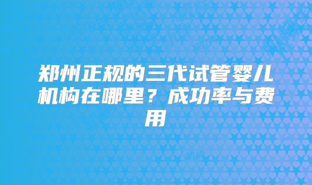 郑州正规的三代试管婴儿机构在哪里？成功率与费用