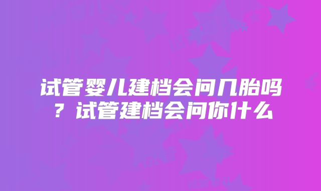 试管婴儿建档会问几胎吗？试管建档会问你什么