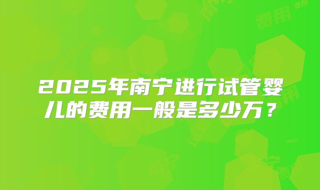 2025年南宁进行试管婴儿的费用一般是多少万？
