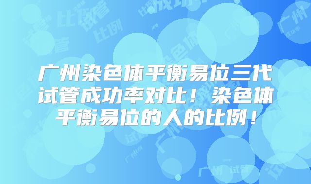 广州染色体平衡易位三代试管成功率对比！染色体平衡易位的人的比例！
