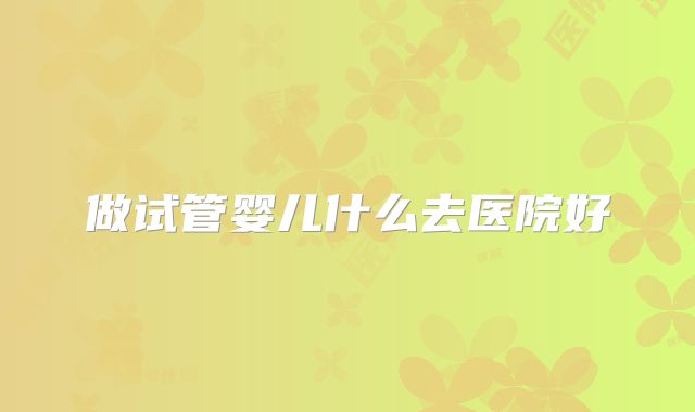 做试管婴儿什么去医院好