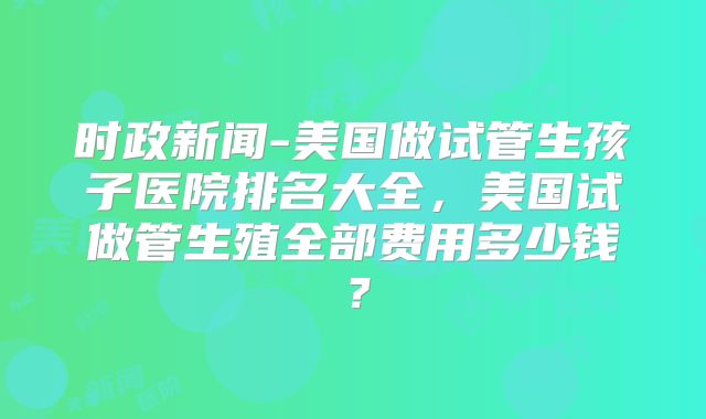时政新闻-美国做试管生孩子医院排名大全，美国试做管生殖全部费用多少钱？