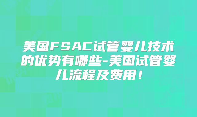 美国FSAC试管婴儿技术的优势有哪些-美国试管婴儿流程及费用！