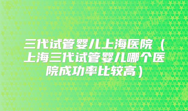 三代试管婴儿上海医院（上海三代试管婴儿哪个医院成功率比较高）
