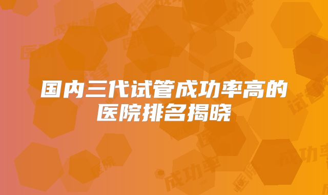 国内三代试管成功率高的医院排名揭晓