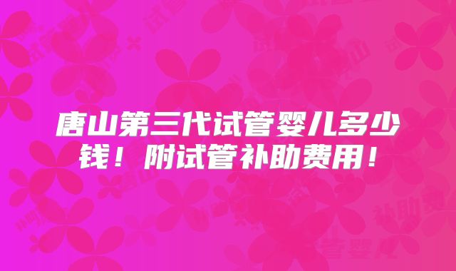 唐山第三代试管婴儿多少钱!附试管补助费用!