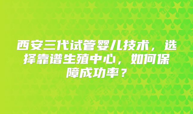 西安三代试管婴儿技术，选择靠谱生殖中心，如何保障成功率？