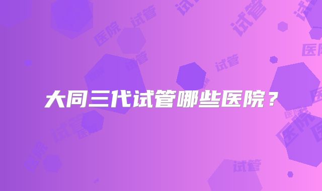 大同三代试管哪些医院？