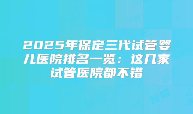 2025年保定三代试管婴儿医院排名一览：这几家试管医院都不错