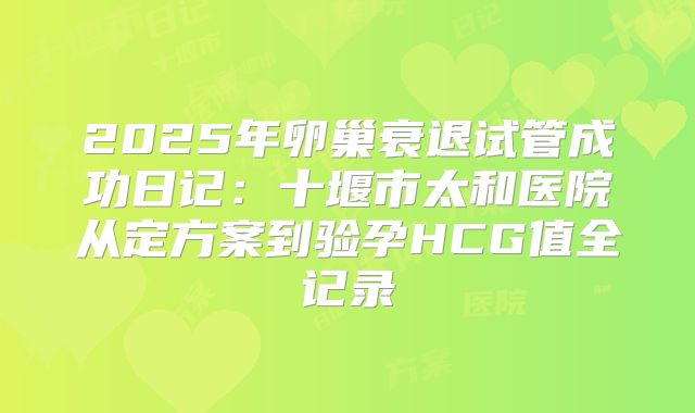 2025年卵巢衰退试管成功日记：十堰市太和医院从定方案到验孕HCG值全记录