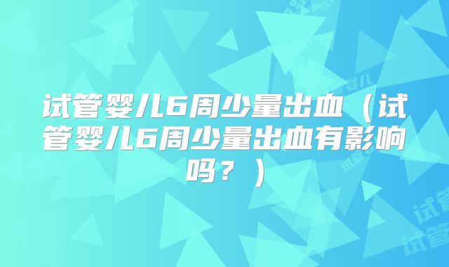试管婴儿6周少量出血（试管婴儿6周少量出血有影响吗？）