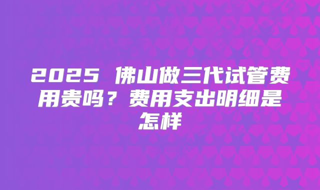 2025 佛山做三代试管费用贵吗?费用支出明细是怎样