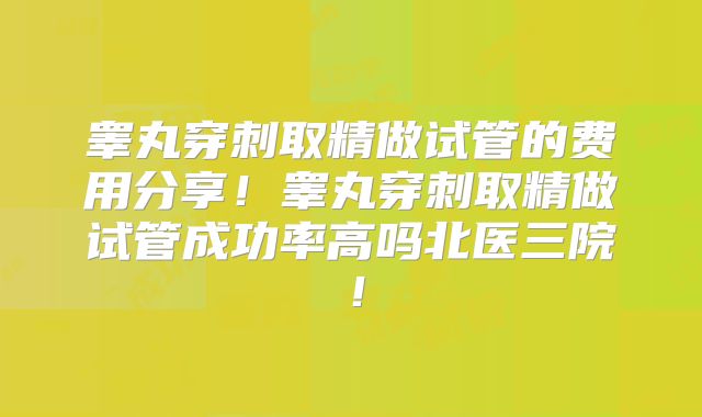 睾丸穿刺取精做试管的费用分享！睾丸穿刺取精做试管成功率高吗北医三院！