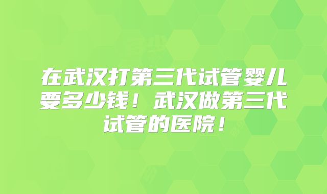 在武汉打第三代试管婴儿要多少钱！武汉做第三代试管的医院！
