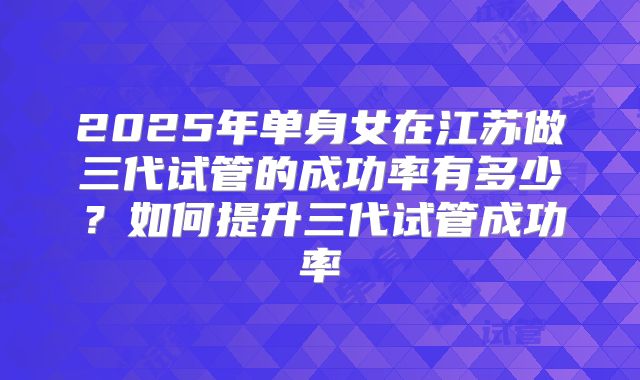 2025年单身女在江苏做三代试管的成功率有多少？如何提升三代试管成功率
