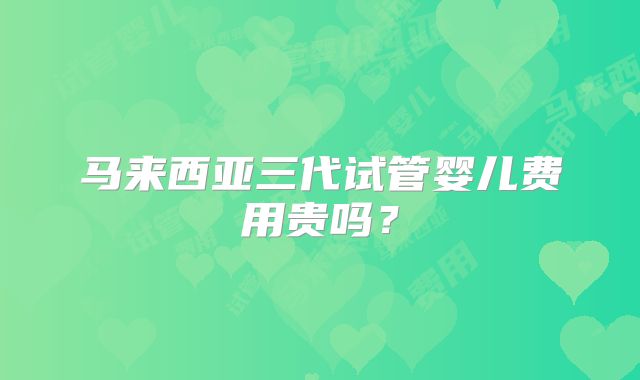 马来西亚三代试管婴儿费用贵吗?