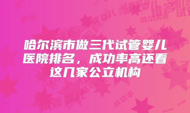 哈尔滨市做三代试管婴儿医院排名，成功率高还看这几家公立机构
