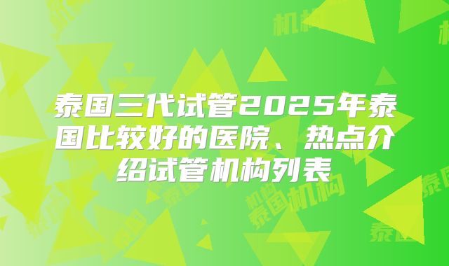 泰国三代试管2025年泰国比较好的医院、热点介绍试管机构列表