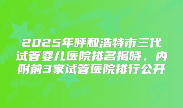 2025年呼和浩特市三代试管婴儿医院排名揭晓，内附前3家试管医院排行公开