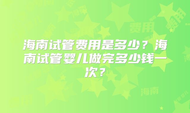 海南试管费用是多少？海南试管婴儿做完多少钱一次？