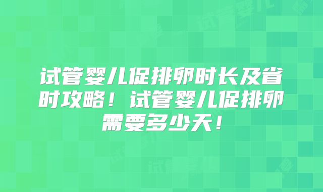 试管婴儿促排卵时长及省时攻略!试管婴儿促排卵需要多少天!