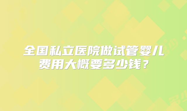 全国私立医院做试管婴儿费用大概要多少钱?