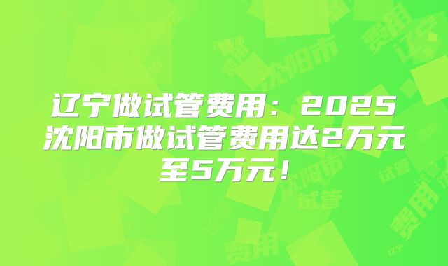 辽宁做试管费用：2025沈阳市做试管费用达2万元至5万元！