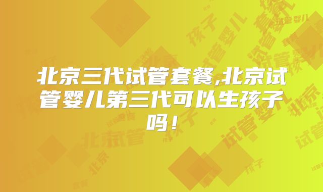 北京三代试管套餐,北京试管婴儿第三代可以生孩子吗!