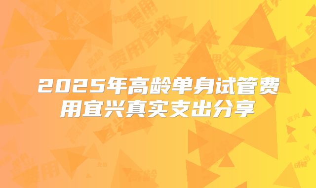 2025年高龄单身试管费用宜兴真实支出分享