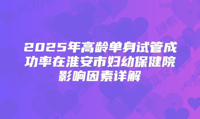 2025年高龄单身试管成功率在淮安市妇幼保健院影响因素详解