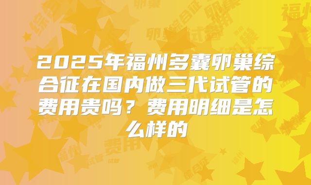2025年福州多囊卵巢综合征在国内做三代试管的费用贵吗？费用明细是怎么样的