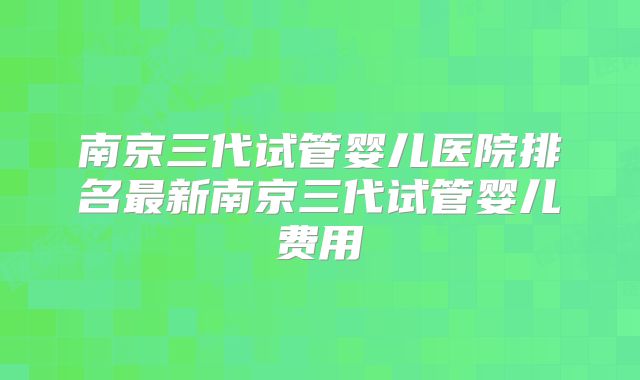 南京三代试管婴儿医院排名最新南京三代试管婴儿费用