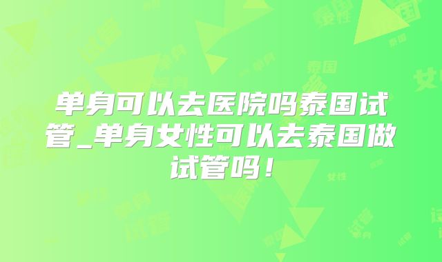 单身可以去医院吗泰国试管_单身女性可以去泰国做试管吗！