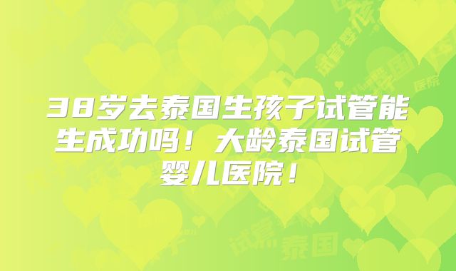 38岁去泰国生孩子试管能生成功吗！大龄泰国试管婴儿医院！