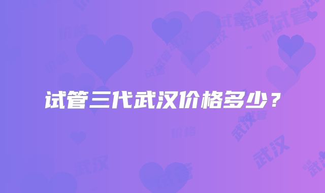试管三代武汉价格多少？