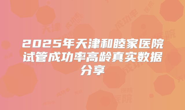 2025年天津和睦家医院试管成功率高龄真实数据分享