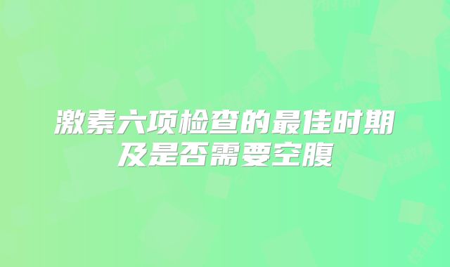 激素六项检查的最佳时期及是否需要空腹