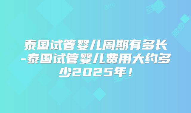 泰国试管婴儿周期有多长-泰国试管婴儿费用大约多少2025年！
