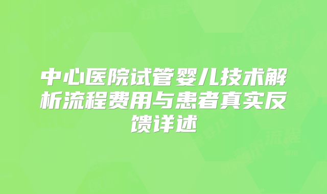 中心医院试管婴儿技术解析流程费用与患者真实反馈详述