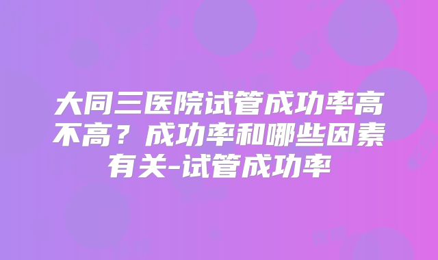大同三医院试管成功率高不高?成功率和哪些因素有关-试管成功率