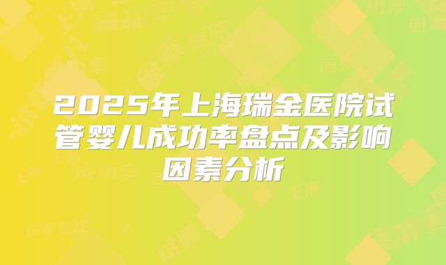 2025年上海瑞金医院试管婴儿成功率盘点及影响因素分析
