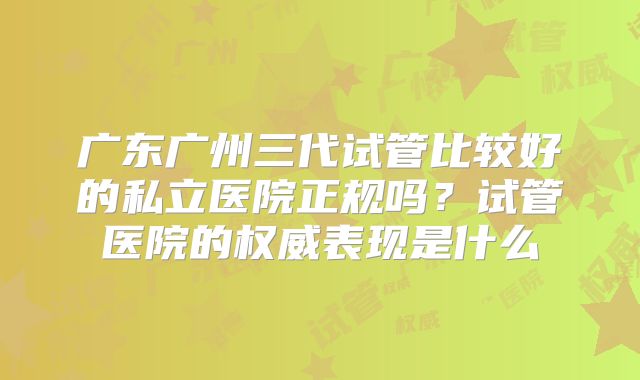 广东广州三代试管比较好的私立医院正规吗？试管医院的权威表现是什么