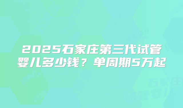 2025石家庄第三代试管婴儿多少钱？单周期5万起