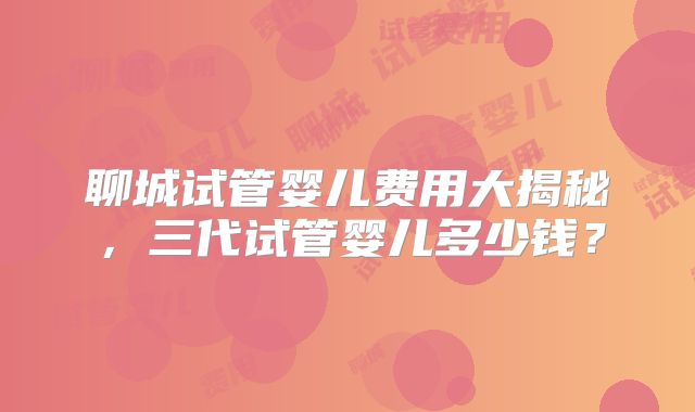 聊城试管婴儿费用大揭秘,三代试管婴儿多少钱?