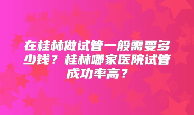在桂林做试管一般需要多少钱？桂林哪家医院试管成功率高？