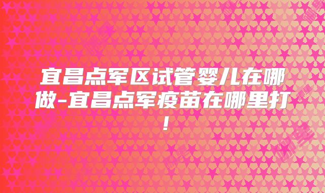 宜昌点军区试管婴儿在哪做-宜昌点军疫苗在哪里打！