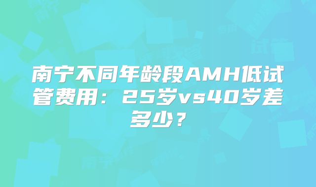 南宁不同年龄段AMH低试管费用：25岁vs40岁差多少？
